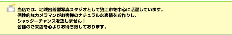 当店では、地域密着型写真スタジオとして狛江市を中心に活躍しています。個性的なカメラマンがお客様のナチュラルな表情をお作りし、シャッターチャンスを逃しません！皆様のご来店を心よりお待ち致しております。